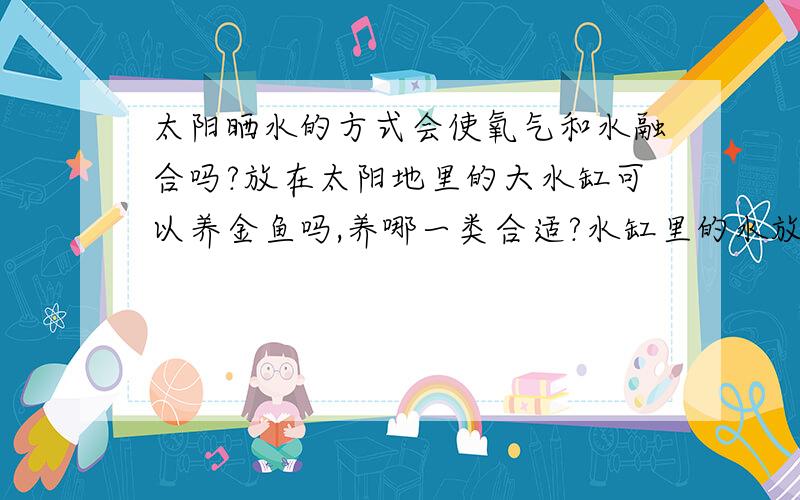 太阳晒水的方式会使氧气和水融合吗?放在太阳地里的大水缸可以养金鱼吗,养哪一类合适?水缸里的水放时间长了还会有一些微生物对金鱼有啥好处或坏处?