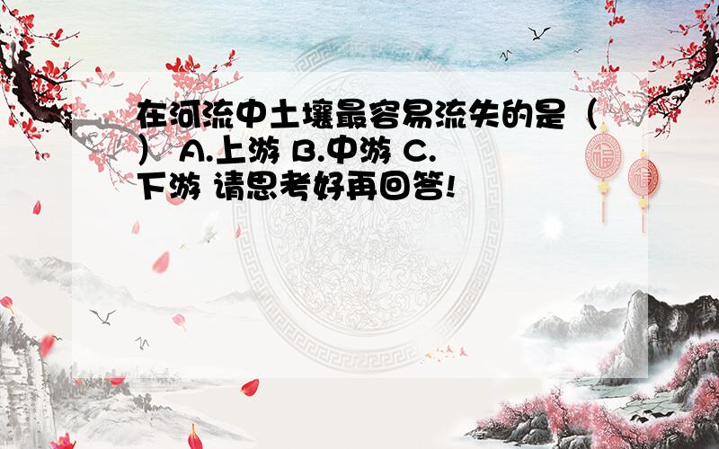 在河流中土壤最容易流失的是（） A.上游 B.中游 C.下游 请思考好再回答!