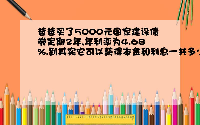 爸爸买了5000元国家建设债券定期2年,年利率为4.68%.到其实它可以获得本金和利息一共多少元 算式