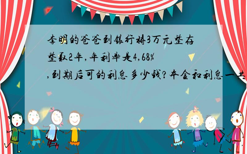 李明的爸爸到银行将3万元整存整取2年,年利率是4,68%,到期后可的利息多少钱?本金和利息一共多少钱?