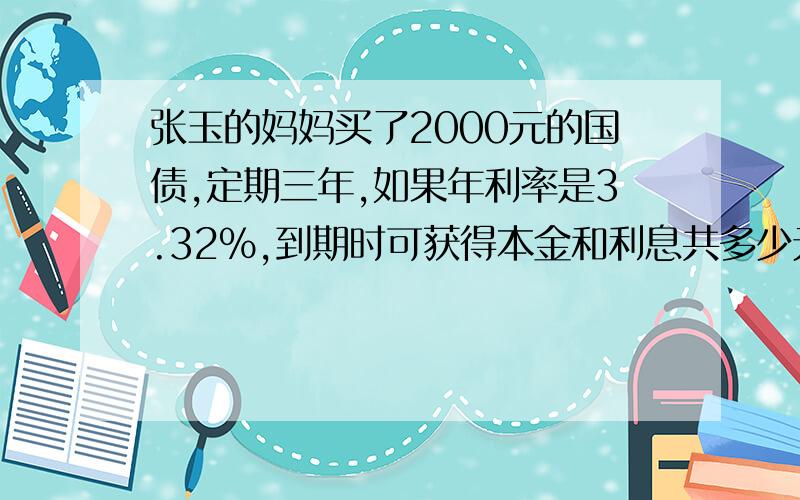 张玉的妈妈买了2000元的国债,定期三年,如果年利率是3.32%,到期时可获得本金和利息共多少元?