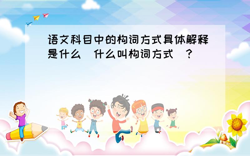 语文科目中的构词方式具体解释是什么（什么叫构词方式）?