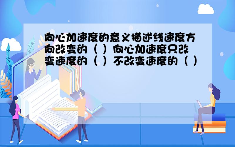 向心加速度的意义描述线速度方向改变的（ ）向心加速度只改变速度的（ ）不改变速度的（ ）