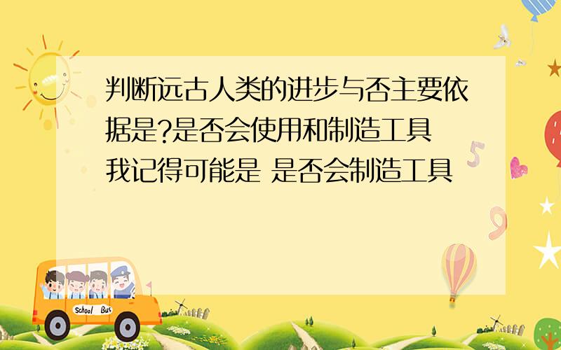 判断远古人类的进步与否主要依据是?是否会使用和制造工具 我记得可能是 是否会制造工具