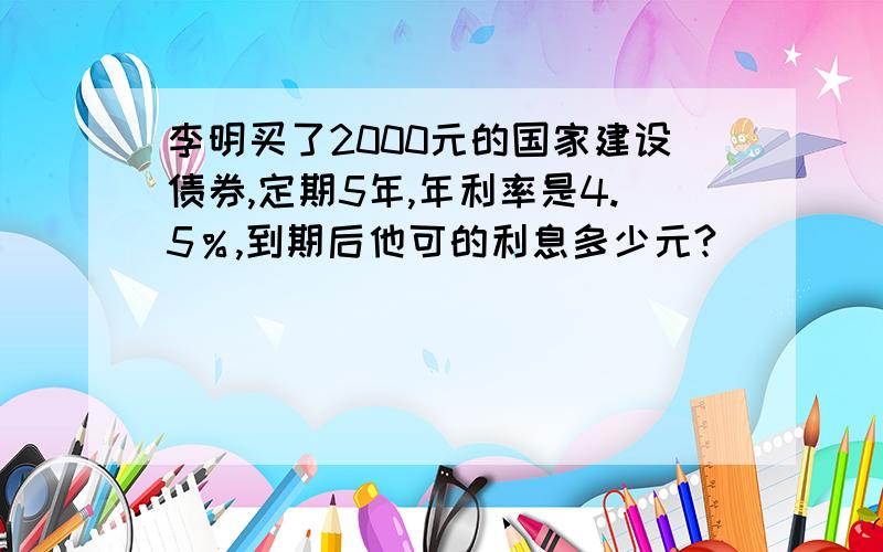 李明买了2000元的国家建设债券,定期5年,年利率是4.5％,到期后他可的利息多少元?