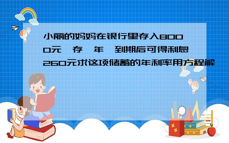 小丽的妈妈在银行里存入8000元,存一年,到期后可得利息260元求这项储蓄的年利率用方程解