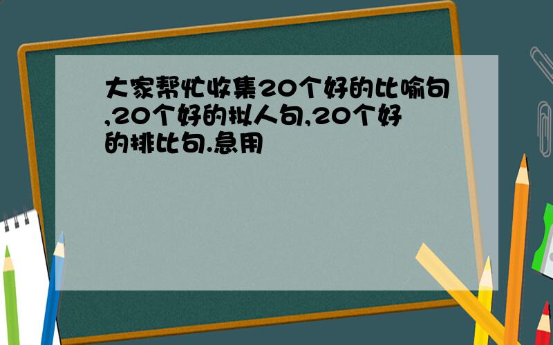 大家帮忙收集20个好的比喻句,20个好的拟人句,20个好的排比句.急用