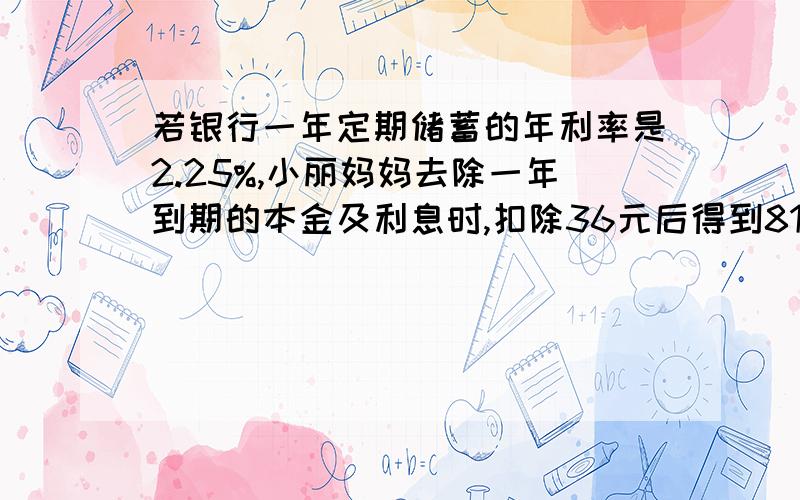 若银行一年定期储蓄的年利率是2.25%,小丽妈妈去除一年到期的本金及利息时,扣除36元后得到8144元问小丽妈妈存入的本金是多少元?