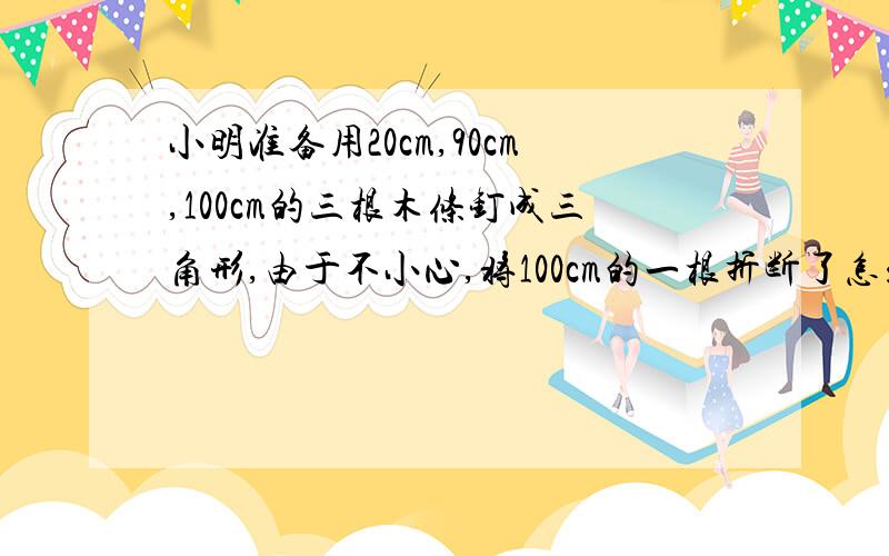 小明准备用20cm,90cm,100cm的三根木条钉成三角形,由于不小心,将100cm的一根折断了怎么也钉不成三角形1）小明把最长的木条至少折去了多少 （2）如果最长的木条折去了40cm,你能通过截木条的办