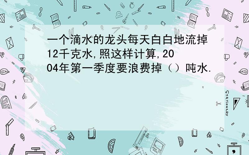 一个滴水的龙头每天白白地流掉12千克水,照这样计算,2004年第一季度要浪费掉（）吨水.