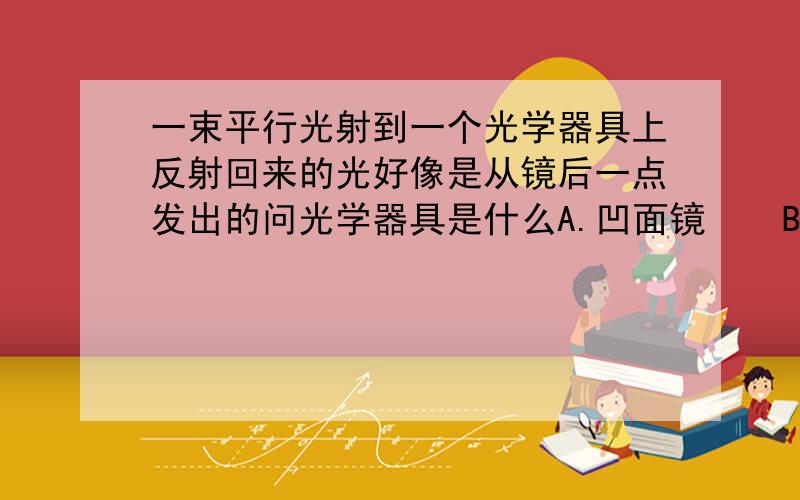 一束平行光射到一个光学器具上反射回来的光好像是从镜后一点发出的问光学器具是什么A.凹面镜    B.凸面镜   C.平面镜    D.潜望镜我们月考考的，三个老师讲了3个不同的答案。。。有选B的