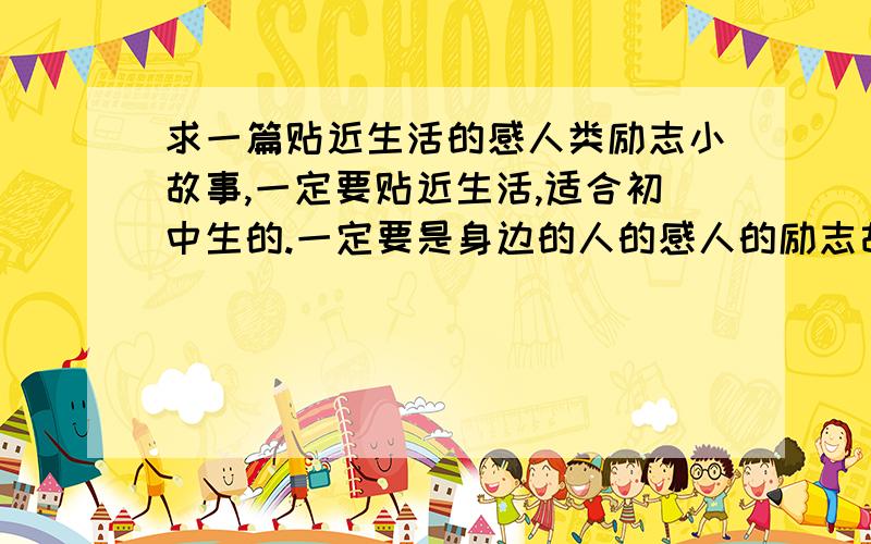 求一篇贴近生活的感人类励志小故事,一定要贴近生活,适合初中生的.一定要是身边的人的感人的励志故事，（中学生故事会要用的）