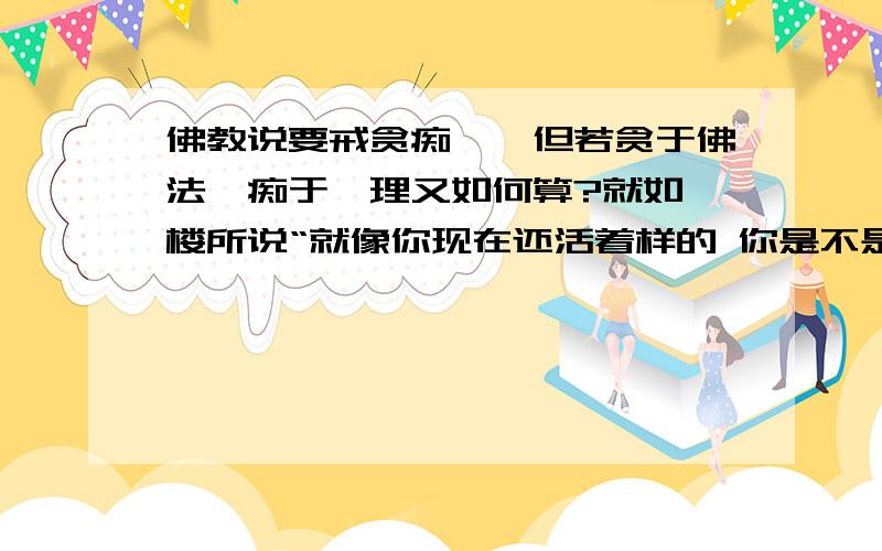 佛教说要戒贪痴嗔,但若贪于佛法,痴于禅理又如何算?就如一楼所说“就像你现在还活着样的 你是不是还要说你贪生”,那是不是贪生?