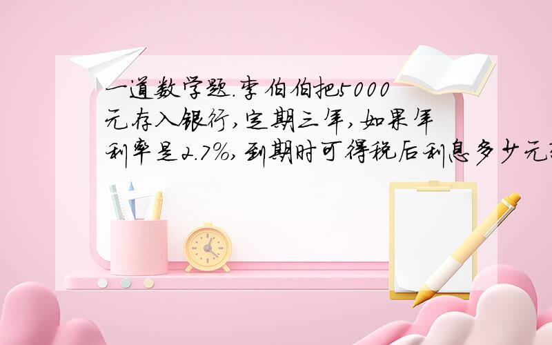 一道数学题.李伯伯把5000元存入银行,定期三年,如果年利率是2.7%,到期时可得税后利息多少元?