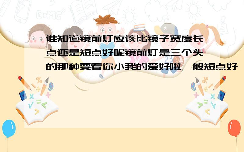 谁知道镜前灯应该比镜子宽度长点还是短点好呢镜前灯是三个头的那种要看你小我的爱好啦一般短点好