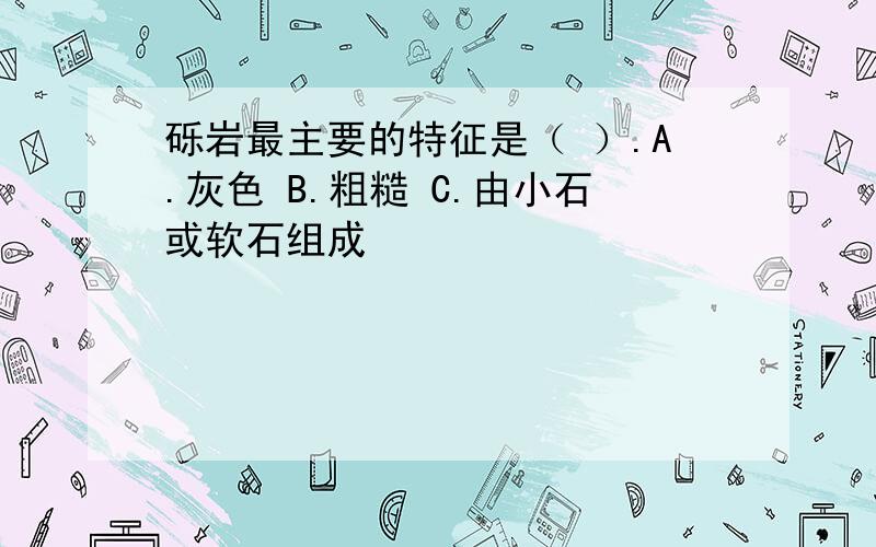 砾岩最主要的特征是（ ）.A.灰色 B.粗糙 C.由小石或软石组成