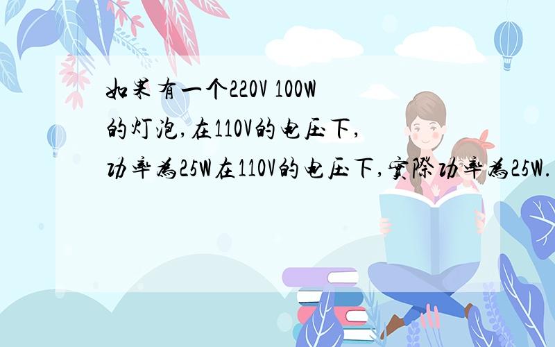 如果有一个220V 100W的灯泡,在110V的电压下,功率为25W在110V的电压下,实际功率为25W.但电阻会随温度升高而升高,那么实际功率比25瓦大还是小?为什么?是不是在220V前后情况会不同啊