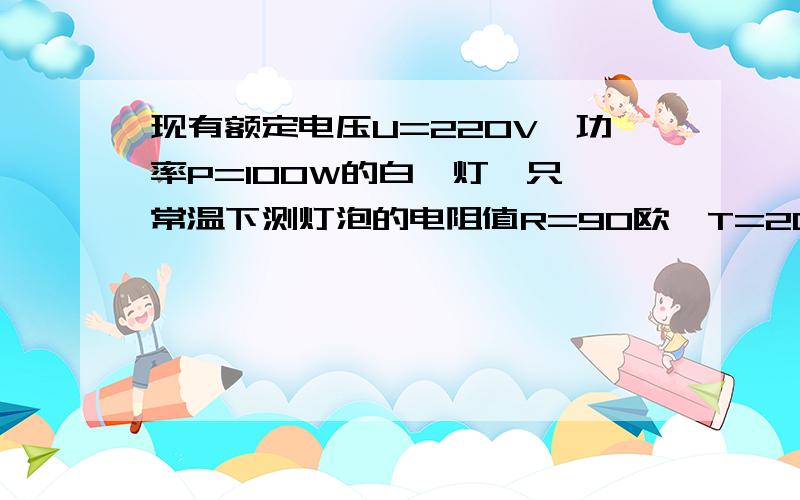 现有额定电压U=220V,功率P=100W的白炽灯一只,常温下测灯泡的电阻值R=90欧,T=20摄氏度,1：求灯泡正常...现有额定电压U=220V,功率P=100W的白炽灯一只,常温下测灯泡的电阻值R=90欧,T=20摄氏度,1：求灯