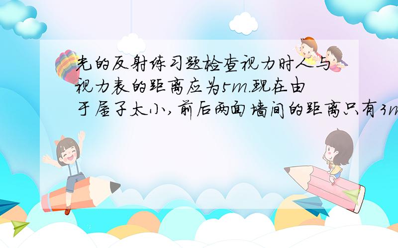 光的反射练习题检查视力时人与视力表的距离应为5m.现在由于屋子太小,前后两面墙间的距离只有3m.请你想办法,使得能在这间屋子里进行视力检测.请画出示意图,并写出计算依据.图可能是很