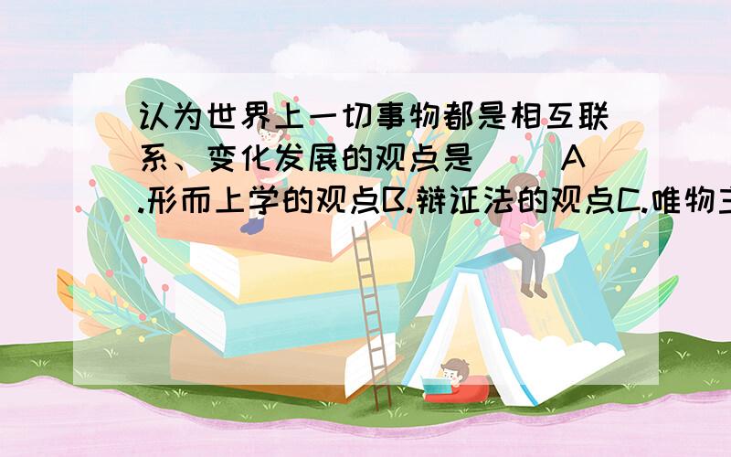 认为世界上一切事物都是相互联系、变化发展的观点是（ ）A.形而上学的观点B.辩证法的观点C.唯物主义的观点D.唯心主义的观点