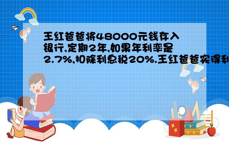 王红爸爸将48000元钱存入银行,定期2年,如果年利率是2.7%,扣除利息税20%.王红爸爸实得利息多少钱?求人回答啊