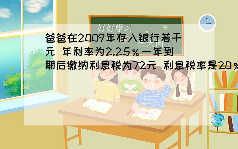 爸爸在2009年存入银行若干元 年利率为2.25％一年到期后缴纳利息税为72元 利息税率是20％问爸爸存入多少钱