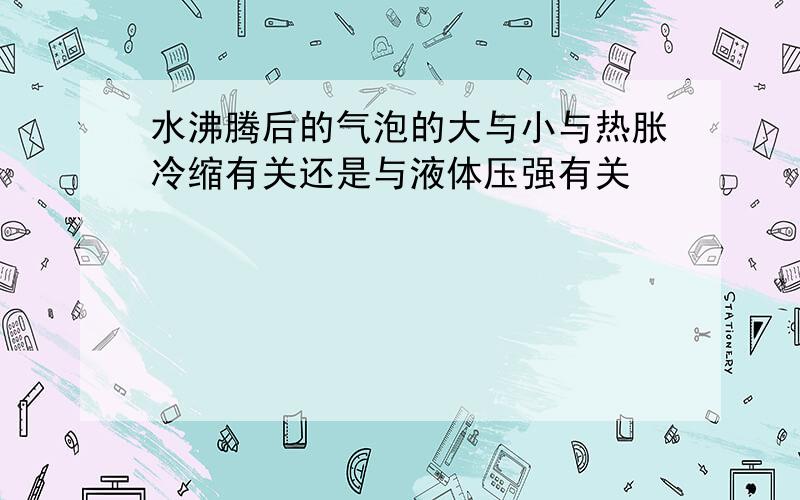 水沸腾后的气泡的大与小与热胀冷缩有关还是与液体压强有关