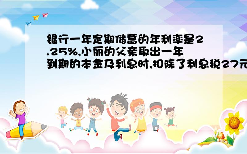 银行一年定期储蓄的年利率是2.25%,小丽的父亲取出一年到期的本金及利息时,扣除了利息税27元,问小丽的父亲存入的本金是多少元?