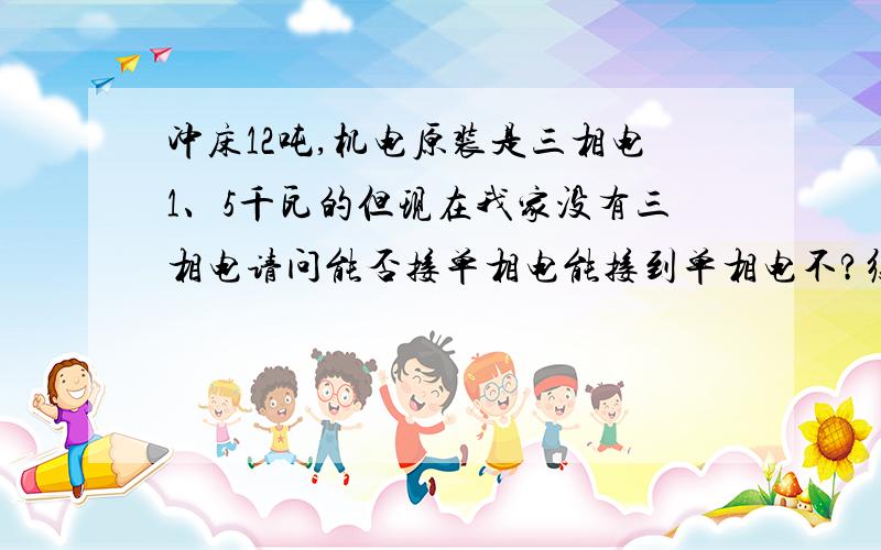 冲床12吨,机电原装是三相电1、5千瓦的但现在我家没有三相电请问能否接单相电能接到单相电不?须要换一个单相的机电吗?换了还带得动冲床运转不?