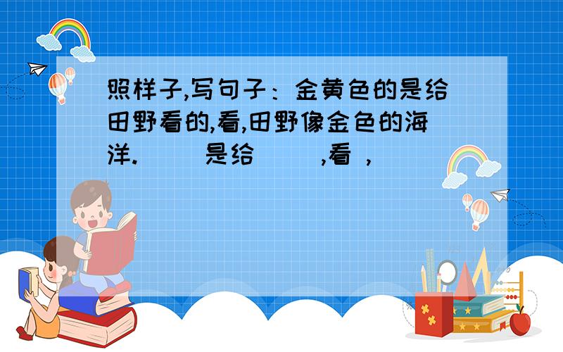 照样子,写句子：金黄色的是给田野看的,看,田野像金色的海洋.（ ）是给（ ）,看 ,（ ）