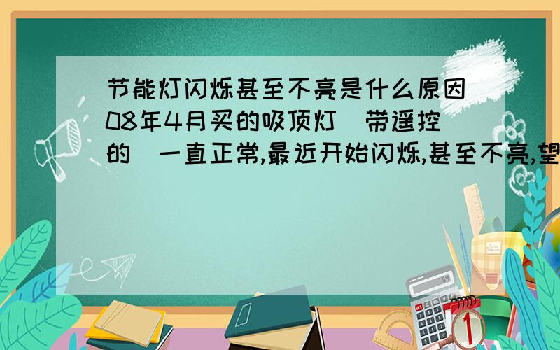 节能灯闪烁甚至不亮是什么原因08年4月买的吸顶灯(带遥控的)一直正常,最近开始闪烁,甚至不亮,望告之,吸顶灯遥控器可遥控4组灯，只有节能灯1组（6个灯）闪烁，甚至不亮。