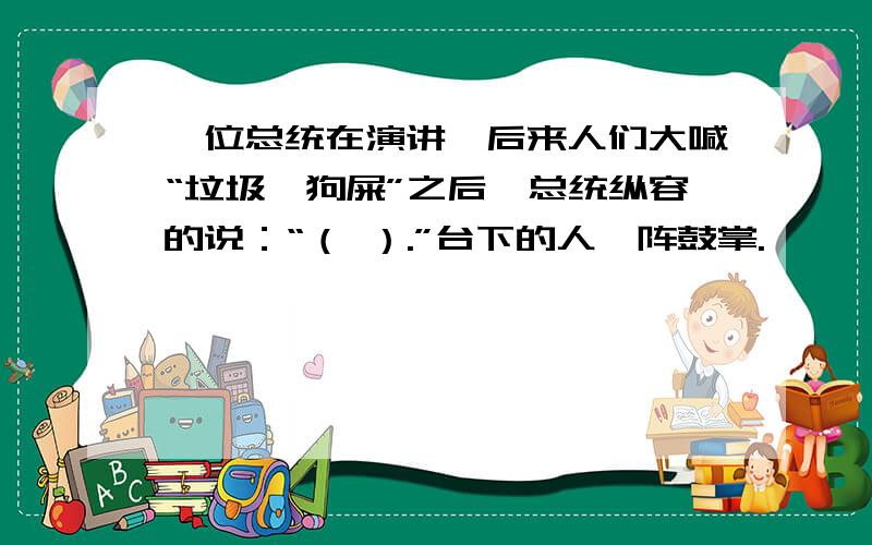 一位总统在演讲,后来人们大喊“垃圾,狗屎”之后,总统纵容的说：“（ ）.”台下的人一阵鼓掌.