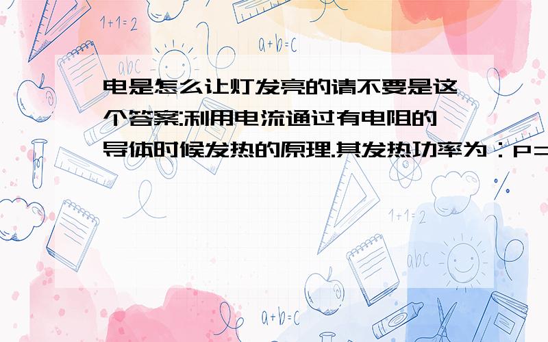 电是怎么让灯发亮的请不要是这个答案:利用电流通过有电阻的导体时候发热的原理.其发热功率为：P＝U2/R P为功率,U为电压,R为电阻（此处2为平方）可见电压一定时,电阻越小则发热功率越大.