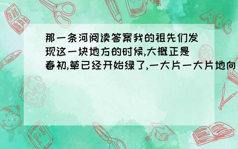 那一条河阅读答案我的祖先们发现这一块地方的时候,大概正是春初,草已经开始绿了,一大片一大片地向四周蔓延着.这一条刚解了冻的河正喧哗地流过平原,它发出来的明畅欢快的声音,融化了