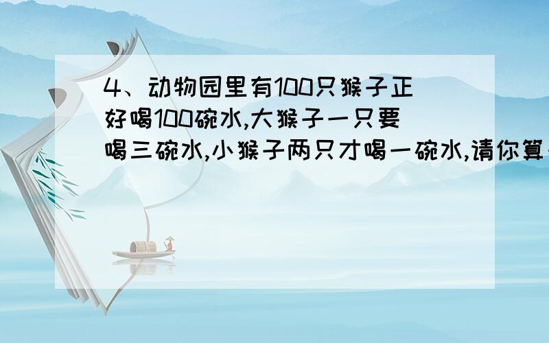 4、动物园里有100只猴子正好喝100碗水,大猴子一只要喝三碗水,小猴子两只才喝一碗水,请你算一算,动物园里有几只大猴子?几只小猴子?请列式计算 不用方程能解吗