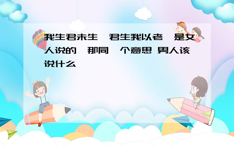 我生君未生,君生我以老,是女人说的,那同一个意思 男人该说什么