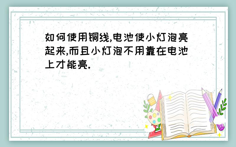 如何使用铜线,电池使小灯泡亮起来,而且小灯泡不用靠在电池上才能亮.