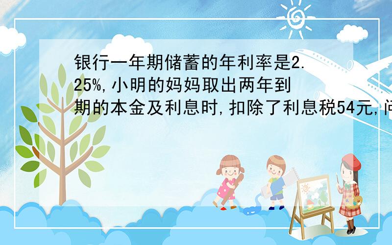 银行一年期储蓄的年利率是2.25%,小明的妈妈取出两年到期的本金及利息时,扣除了利息税54元,问小明的妈妈存入本金多少元