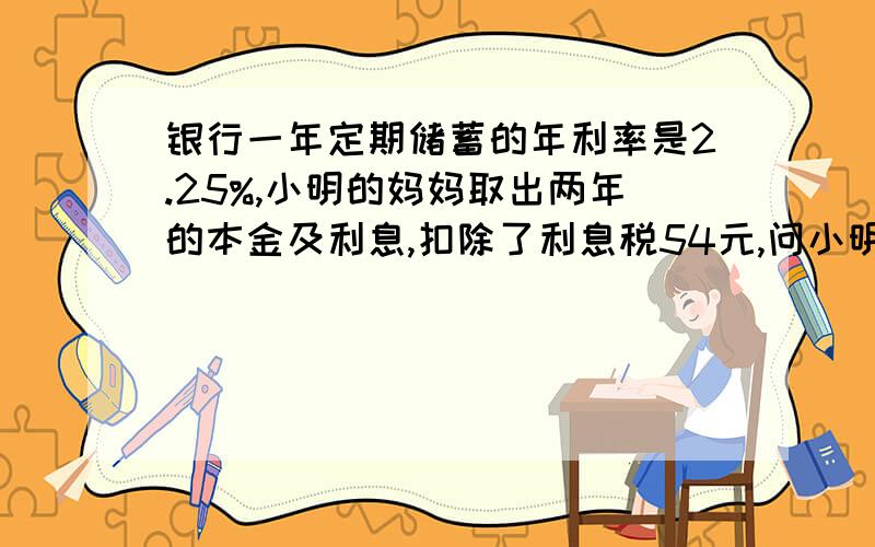 银行一年定期储蓄的年利率是2.25%,小明的妈妈取出两年的本金及利息,扣除了利息税54元,问小明妈妈存入的本金是多少元?6000元