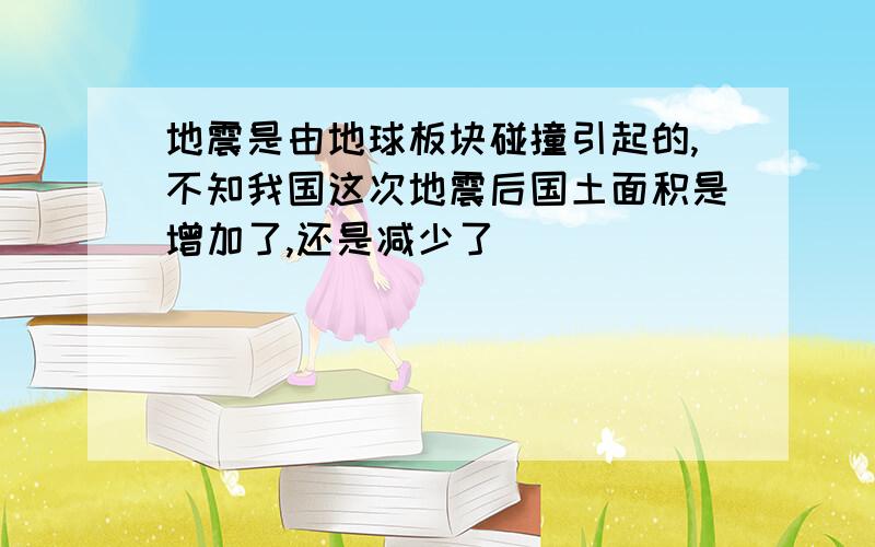 地震是由地球板块碰撞引起的,不知我国这次地震后国土面积是增加了,还是减少了