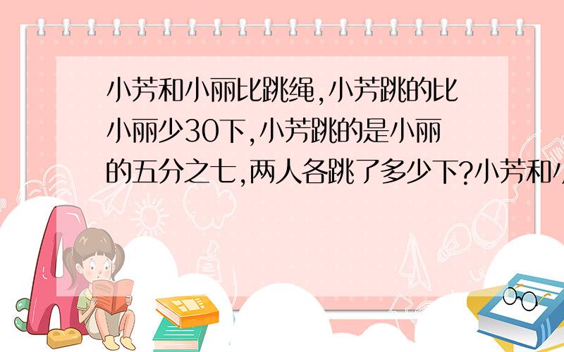 小芳和小丽比跳绳,小芳跳的比小丽少30下,小芳跳的是小丽的五分之七,两人各跳了多少下?小芳和小丽比跳绳,小芳跳的比小丽少30下,小芳跳的是小丽的七分之五,两人各跳了多少下?