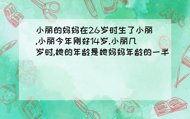 小丽的妈妈在26岁时生了小丽,小丽今年刚好14岁.小丽几岁时,她的年龄是她妈妈年龄的一半