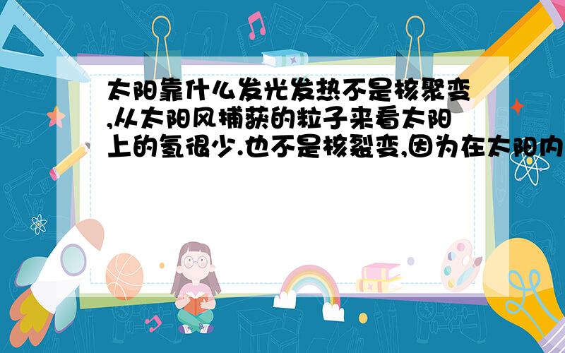 太阳靠什么发光发热不是核聚变,从太阳风捕获的粒子来看太阳上的氢很少.也不是核裂变,因为在太阳内部裂变瞬间就完成了.人工核反应堆能够控制中子数,自然界的核反应是无法形成如此稳