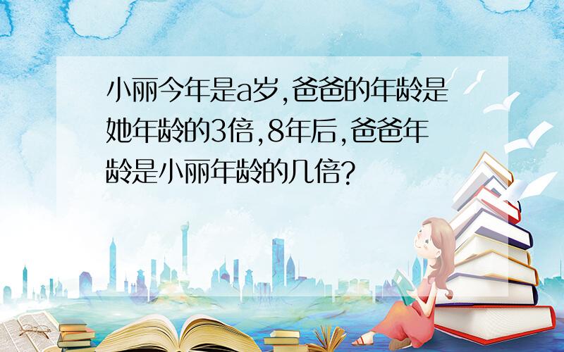 小丽今年是a岁,爸爸的年龄是她年龄的3倍,8年后,爸爸年龄是小丽年龄的几倍?