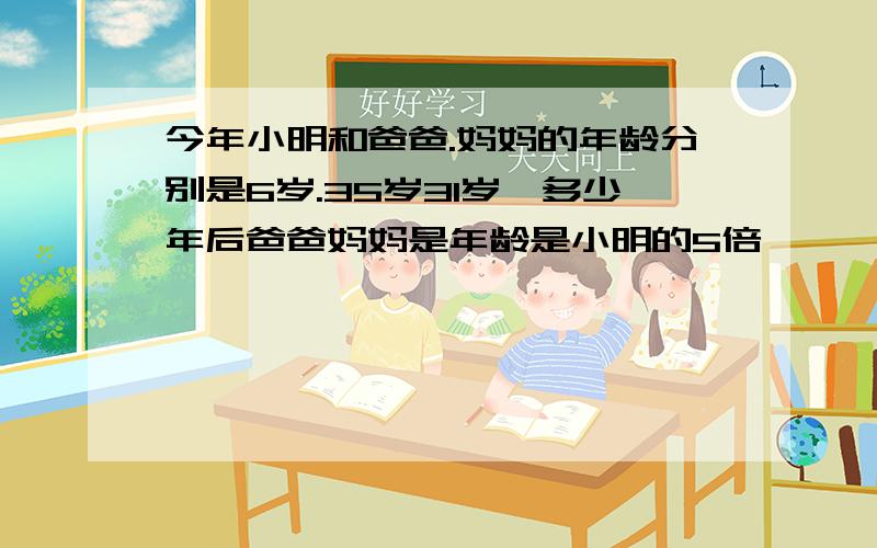 今年小明和爸爸.妈妈的年龄分别是6岁.35岁31岁,多少年后爸爸妈妈是年龄是小明的5倍