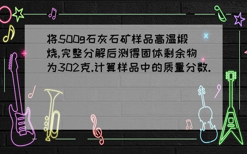 将500g石灰石矿样品高温煅烧,完整分解后测得固体剩余物为302克.计算样品中的质量分数.