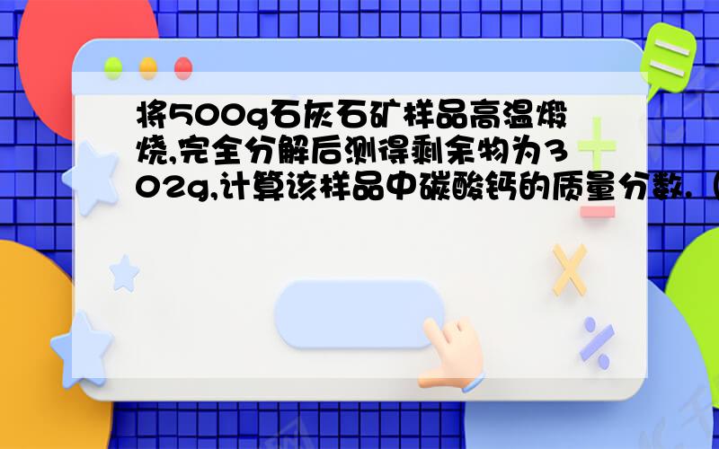 将500g石灰石矿样品高温煅烧,完全分解后测得剩余物为302g,计算该样品中碳酸钙的质量分数.（杂质在高温下不发生变化）.