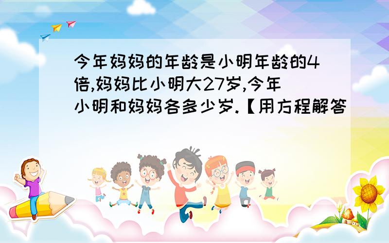 今年妈妈的年龄是小明年龄的4倍,妈妈比小明大27岁,今年小明和妈妈各多少岁.【用方程解答