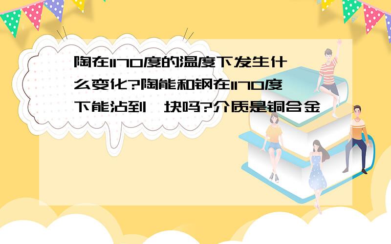 陶在1170度的温度下发生什么变化?陶能和钢在1170度下能沾到一块吗?介质是铜合金