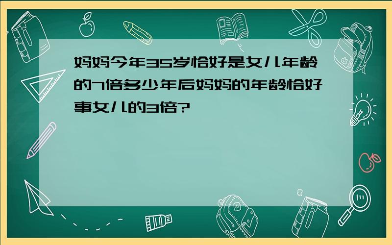 妈妈今年35岁恰好是女儿年龄的7倍多少年后妈妈的年龄恰好事女儿的3倍?